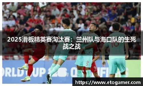 2025滑板精英赛淘汰赛：兰州队与海口队的生死战之战